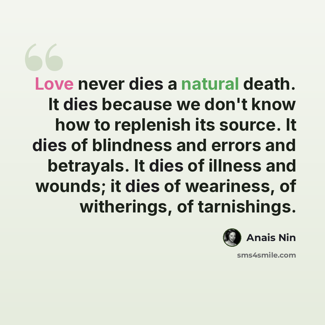 “Love never dies a natural death. It dies because we don't know how to replenish its source. It dies of blindness and errors and betrayals. It dies of illness and wounds; it dies of weariness, of witherings, of tarnishings.” quote by Anais Nin