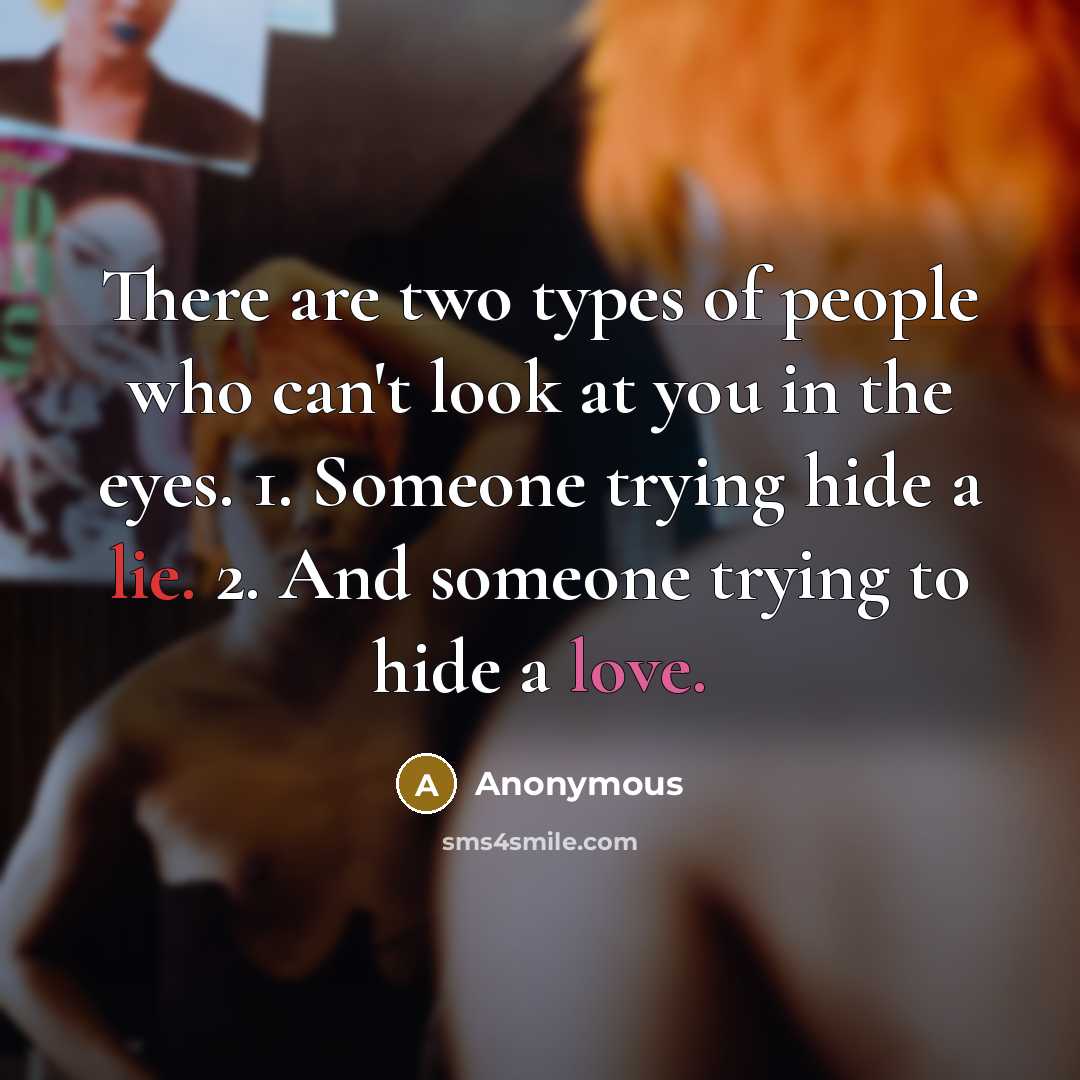 “There are two types of people who can't look at you in the eyes. 1. Someone trying hide a lie. 2. And someone trying to hide a love.” quote by Anonymous