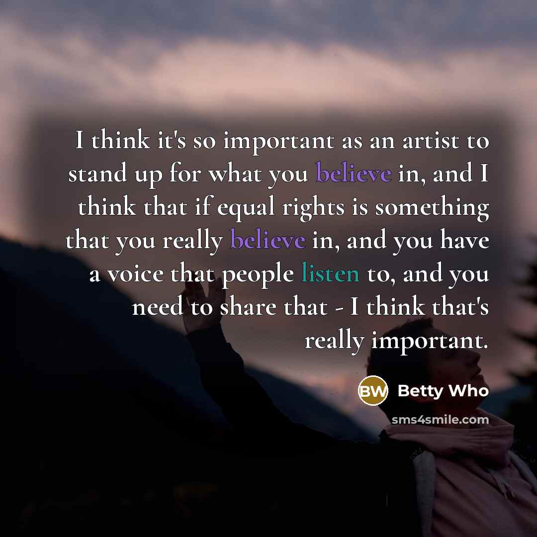 “I think it's so important as an artist to stand up for what you believe in, and I think that if equal rights is something that you really believe in, and you have a voice that people listen to, and you need to share that - I think that's really important.” quote by Betty Who