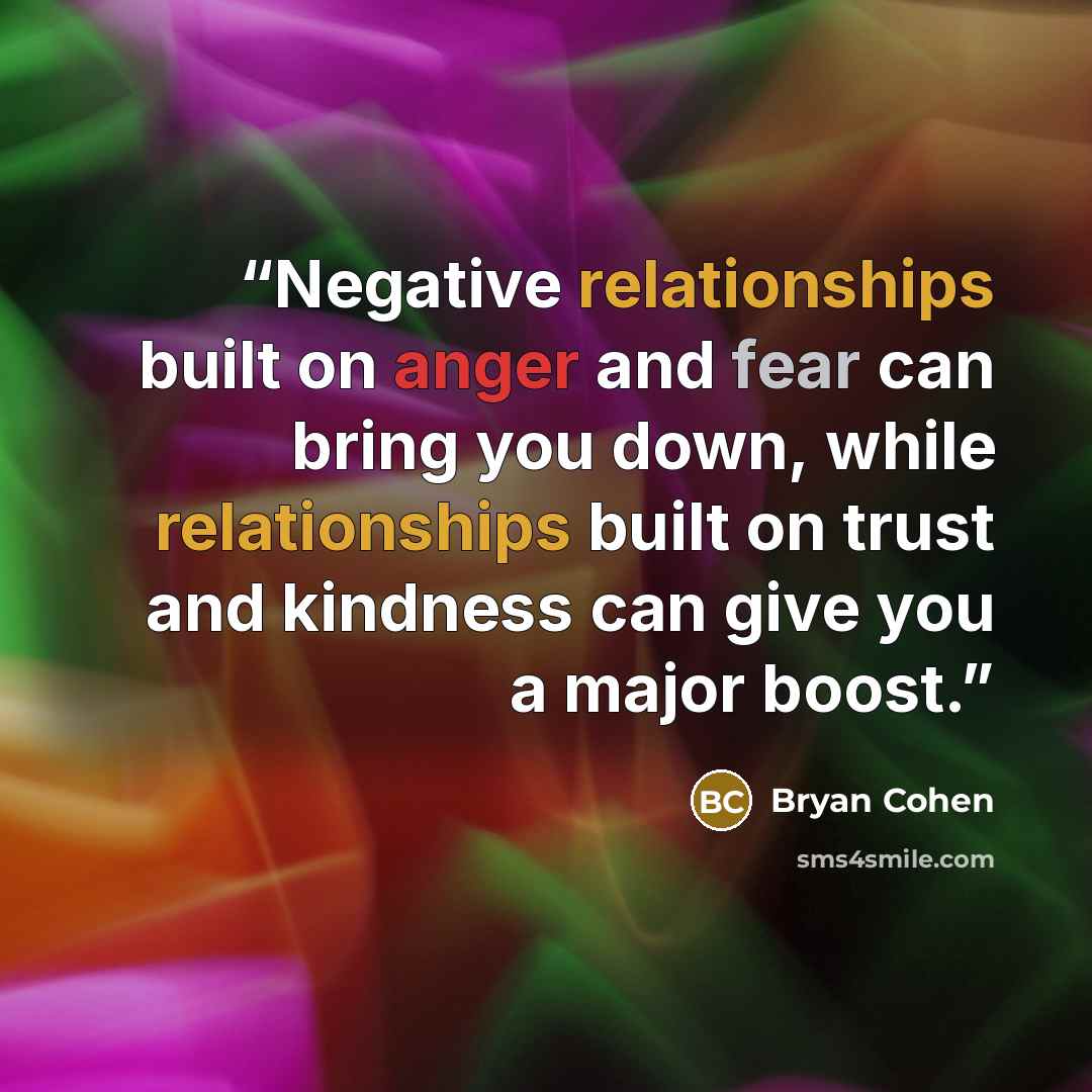 “Negative relationships built on anger and fear can bring you down, while relationships built on trust and kindness can give you a major boost.” quote by Bryan Cohen