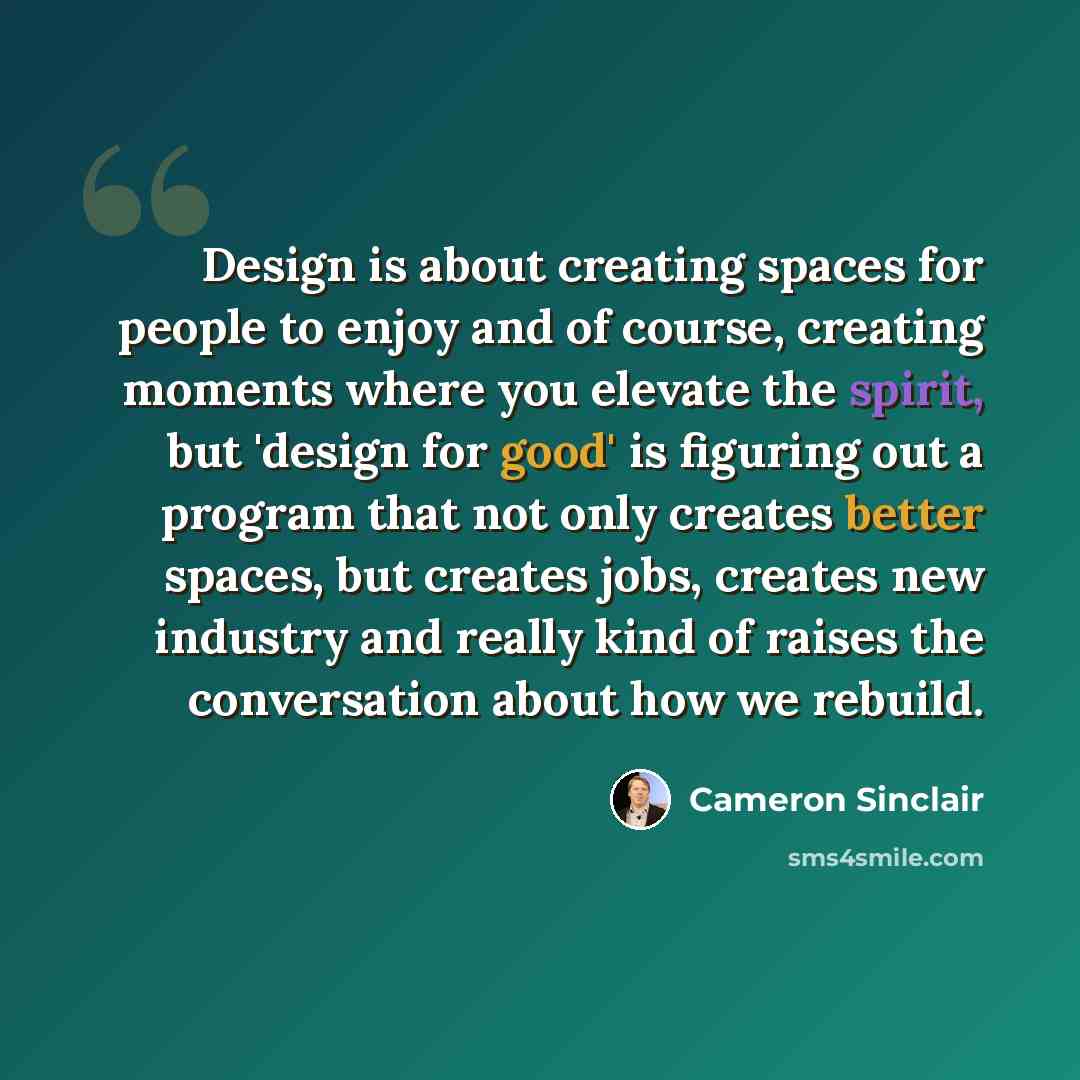 “Design is about creating spaces for people to enjoy and of course, creating moments where you elevate the spirit, but 'design for good' is figuring out a program that not only creates better spaces, but creates jobs, creates new industry and really kind of raises the conversation about how we…” quote by Cameron Sinclair