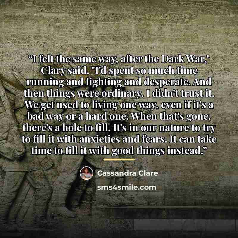 “I felt the same way, after the Dark War," Clary said. "I'd spent so much time running and fighting and desperate. And then things were ordinary. I didn't trust it. We get used to living one way, even if it's a bad way or a hard one. When that's gone, there's a hole to fill. It's in our nature to…” quote by Cassandra Clare