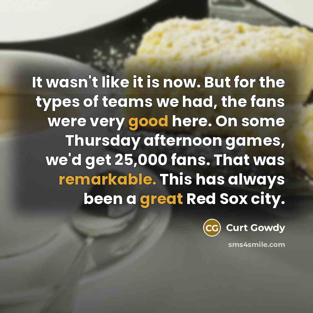 “It wasn't like it is now. But for the types of teams we had, the fans were very good here. On some Thursday afternoon games, we'd get 25,000 fans. That was remarkable. This has always been a great Red Sox city.” quote by Curt Gowdy