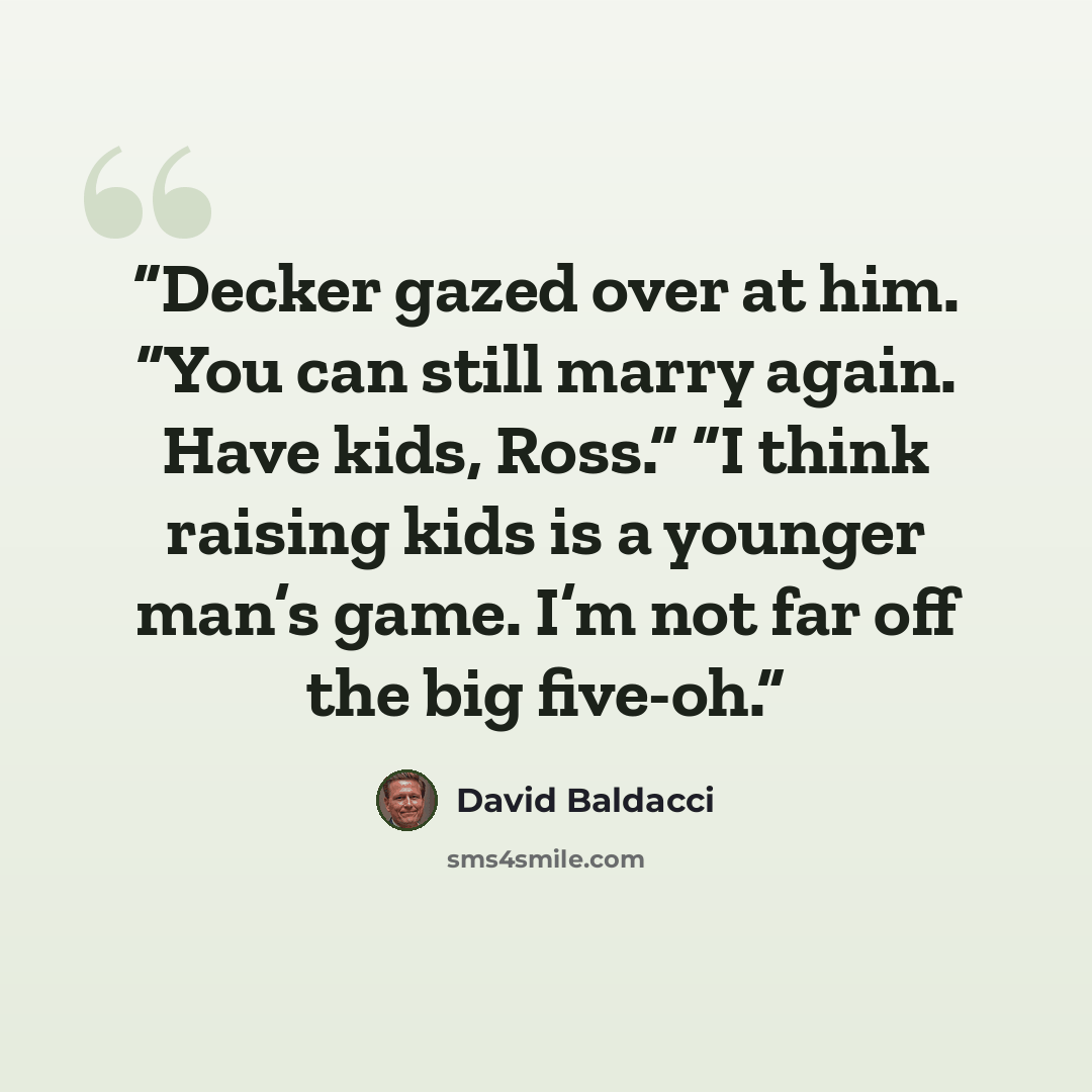 “Decker gazed over at him. “You can still marry again. Have kids, Ross.” “I think raising kids is a younger man’s game. I’m not far off the big five-oh.” quote by David Baldacci