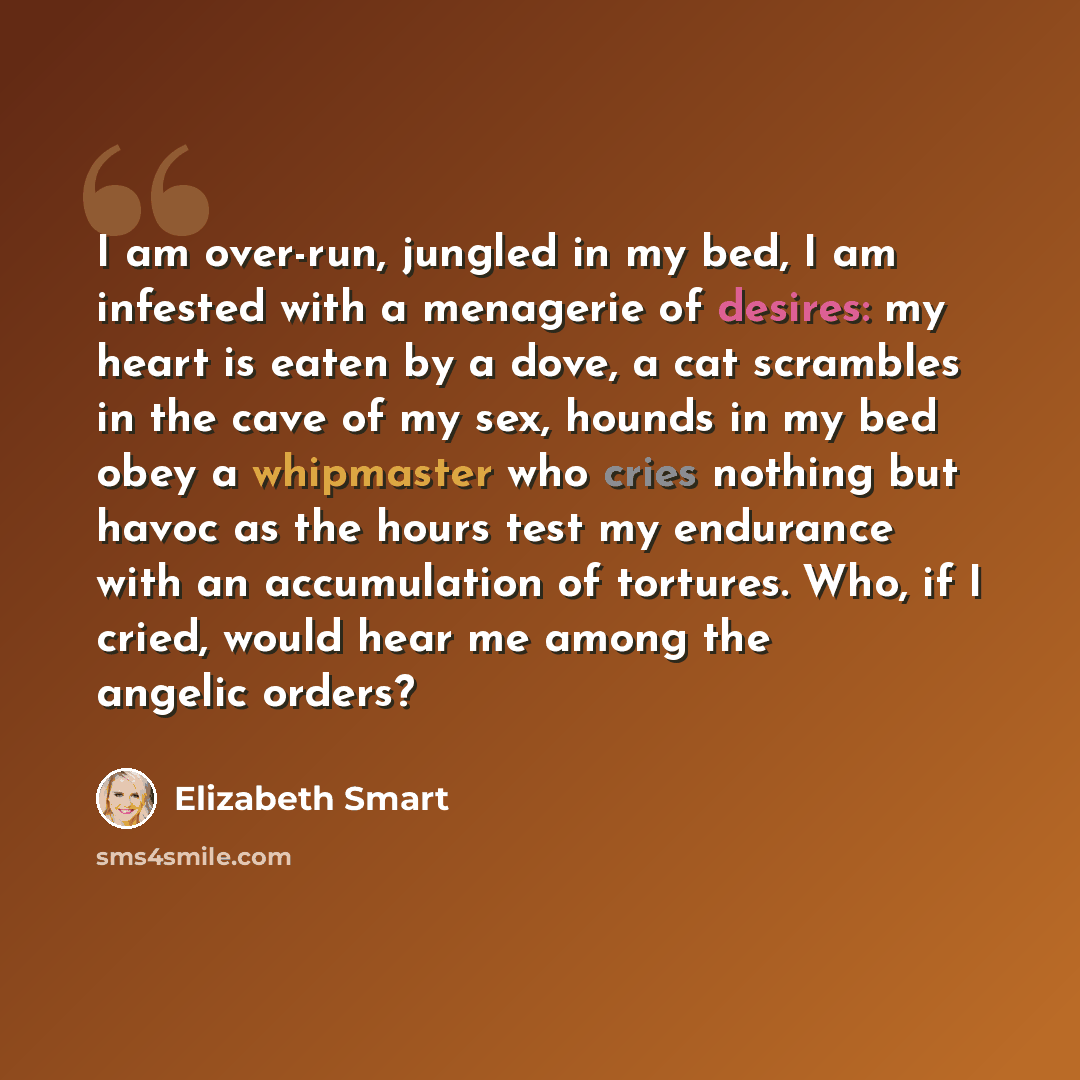 “I am over-run, jungled in my bed, I am infested with a menagerie of desires: my heart is eaten by a dove, a cat scrambles in the cave of my sex, hounds in my bed obey a whipmaster who cries nothing but havoc as the hours test my endurance with an accumulation of tortures. Who, if I cried, would…” quote by Elizabeth Smart