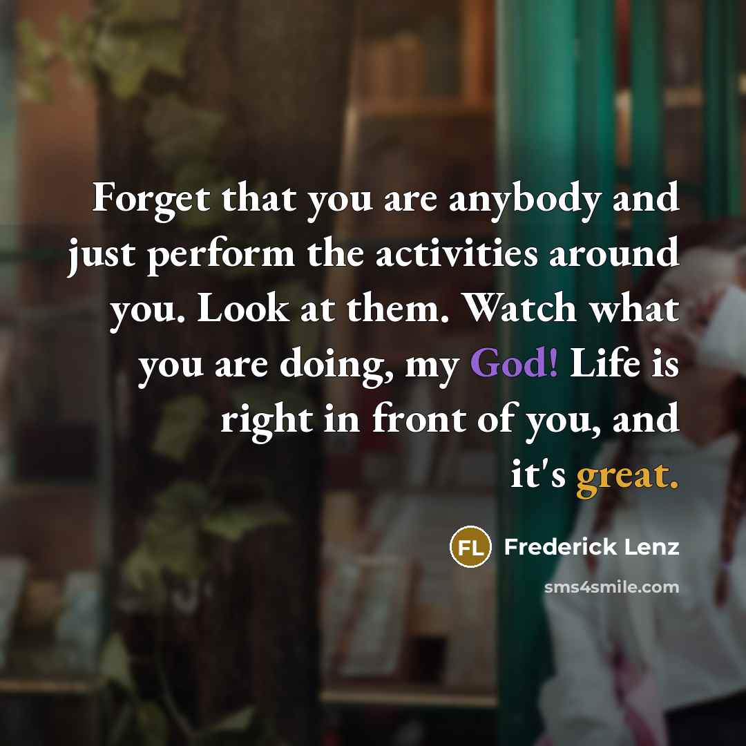 “Forget that you are anybody and just perform the activities around you. Look at them. Watch what you are doing, my God! Life is right in front of you, and it's great.” quote by Frederick Lenz