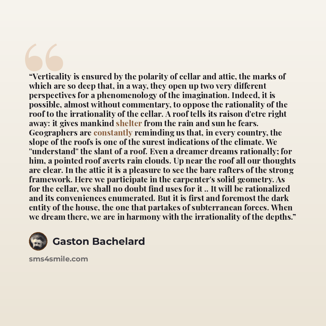 “Verticality is ensured by the polarity of cellar and attic, the marks of which are so deep that, in a way, they open up two very different perspectives for a phenomenology of the imagination. Indeed, it is possible, almost without commentary, to oppose the rationality of the roof to the…” quote by Gaston Bachelard