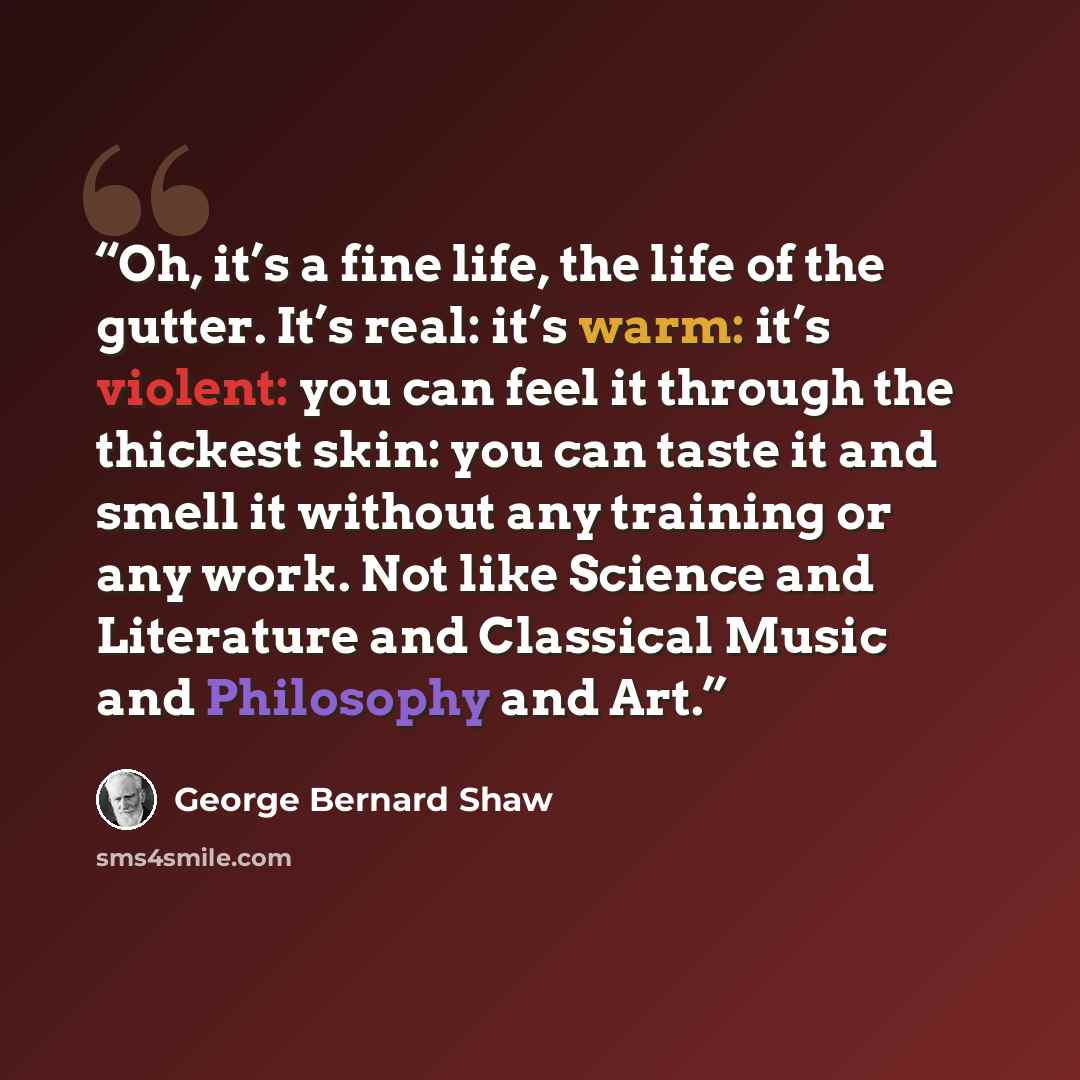 “Oh, it’s a fine life, the life of the gutter. It’s real: it’s warm: it’s violent: you can feel it through the thickest skin: you can taste it and smell it without any training or any work. Not like Science and Literature and Classical Music and Philosophy and Art.” quote by George Bernard Shaw