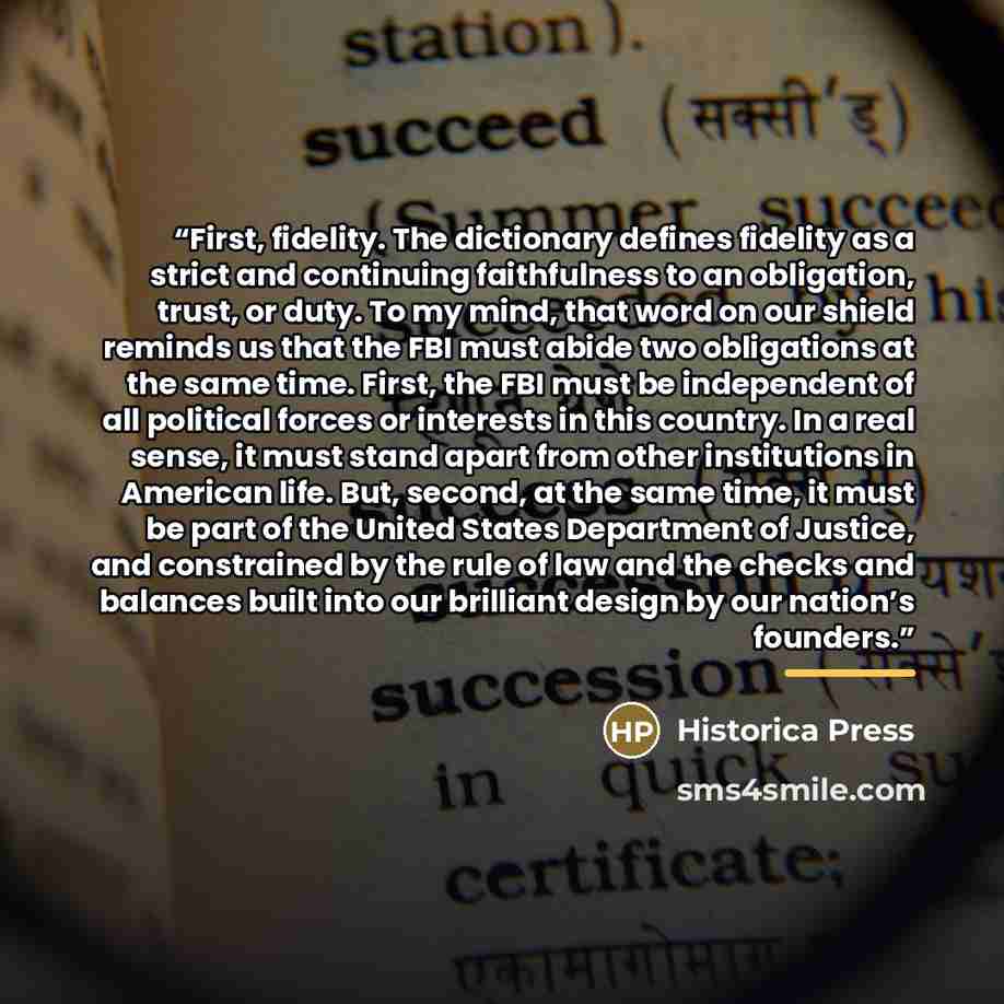 “First, fidelity. The dictionary defines fidelity as a strict and continuing faithfulness to an obligation, trust, or duty. To my mind, that word on our shield reminds us that the FBI must abide two obligations at the same time. First, the FBI must be independent of all political forces or…” quote by Historica Press