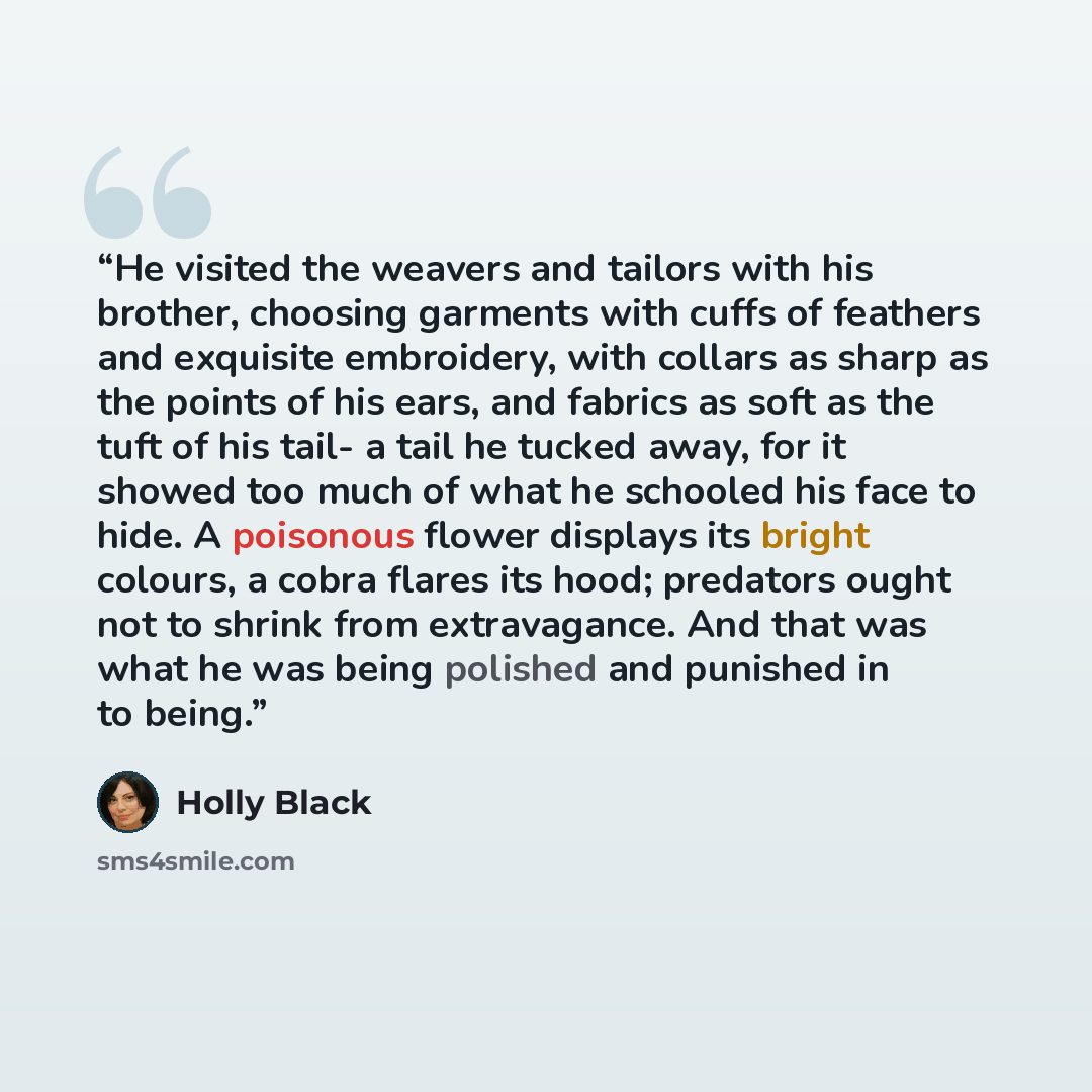 “He visited the weavers and tailors with his brother, choosing garments with cuffs of feathers and exquisite embroidery, with collars as sharp as the points of his ears, and fabrics as soft as the tuft of his tail- a tail he tucked away, for it showed too much of what he schooled his face to hide…” quote by Holly Black