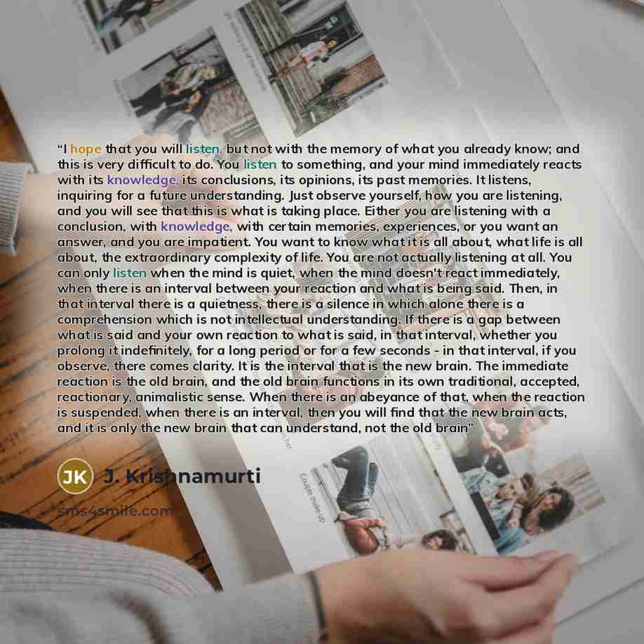 “I hope that you will listen, but not with the memory of what you already know; and this is very difficult to do. You listen to something, and your mind immediately reacts with its knowledge, its conclusions, its opinions, its past memories. It listens, inquiring for a future understanding. Just…” quote by J. Krishnamurti