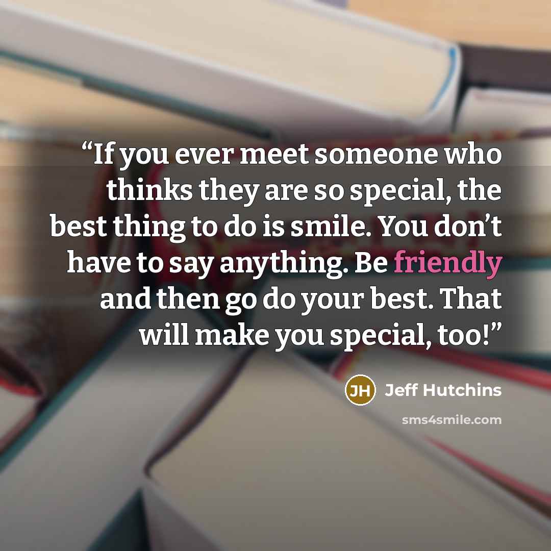 “If you ever meet someone who thinks they are so special, the best thing to do is smile. You don’t have to say anything. Be friendly and then go do your best. That will make you special, too!” quote by Jeff Hutchins