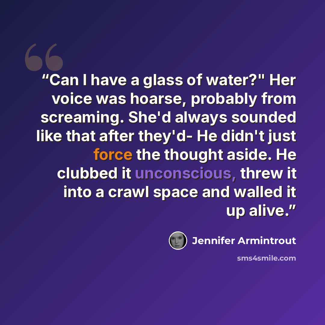 “Can I have a glass of water?" Her voice was hoarse, probably from screaming. She'd always sounded like that after they'd- He didn't just force the thought aside. He clubbed it unconscious, threw it into a crawl space and walled it up alive.” quote by Jennifer Armintrout
