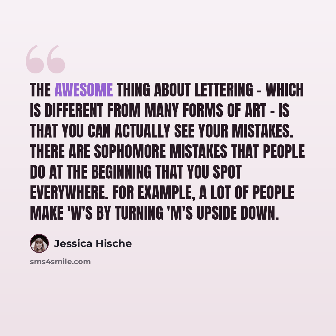 “The awesome thing about lettering - which is different from many forms of art - is that you can actually see your mistakes. There are sophomore mistakes that people do at the beginning that you spot everywhere. For example, a lot of people make 'W's by turning 'M's upside down.” quote by Jessica Hische