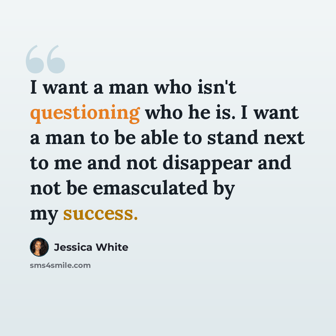 “I want a man who isn't questioning who he is. I want a man to be able to stand next to me and not disappear and not be emasculated by my success.” quote by Jessica White