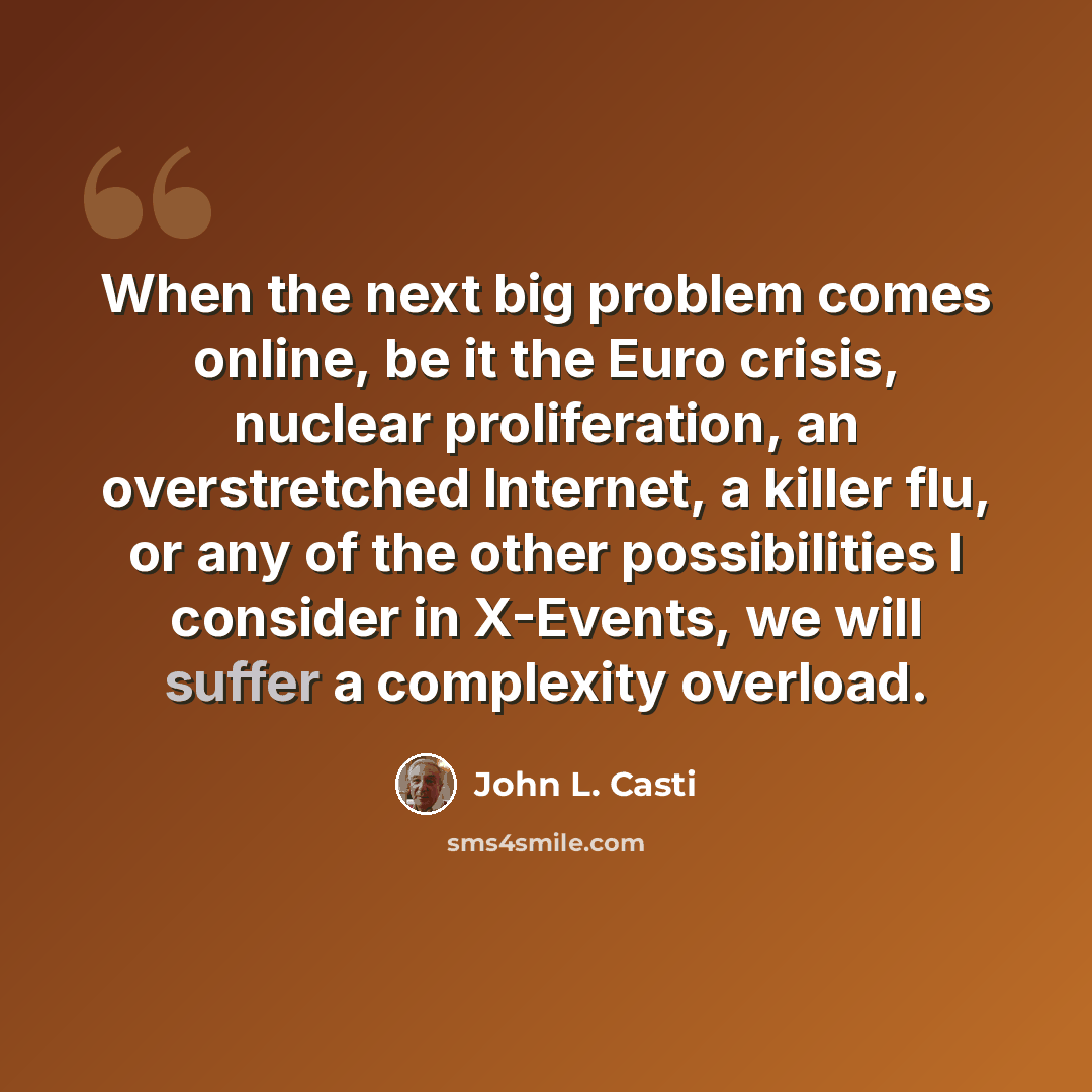 “When the next big problem comes online, be it the Euro crisis, nuclear proliferation, an overstretched Internet, a killer flu, or any of the other possibilities I consider in X-Events, we will suffer a complexity overload.” quote by John L. Casti