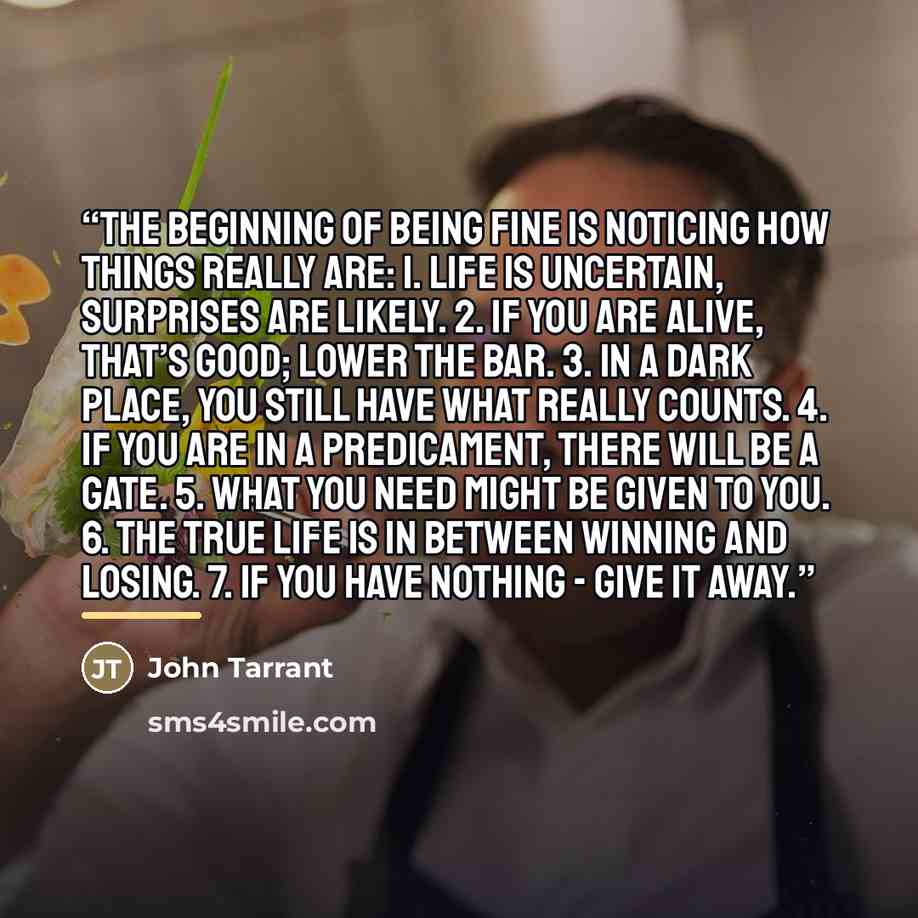 “The beginning of being fine is noticing how things really are: 1. Life is uncertain, surprises are likely. 2. If you are alive, that’s good; lower the bar. 3. In a dark place, you still have what really counts. 4. If you are in a predicament, there will be a gate. 5. What you need might be given…” quote by John Tarrant