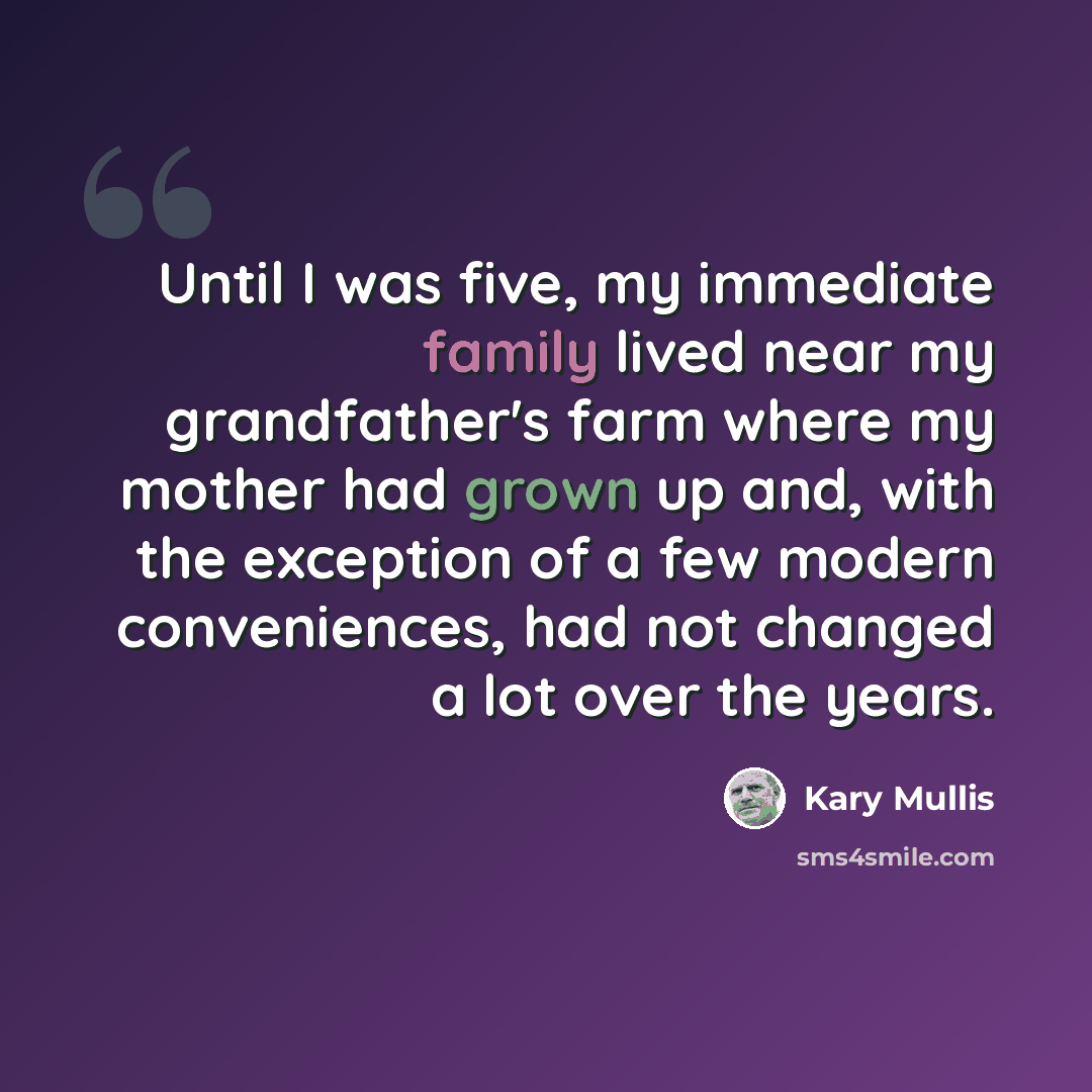 “Until I was five, my immediate family lived near my grandfather's farm where my mother had grown up and, with the exception of a few modern conveniences, had not changed a lot over the years.” quote by Kary Mullis