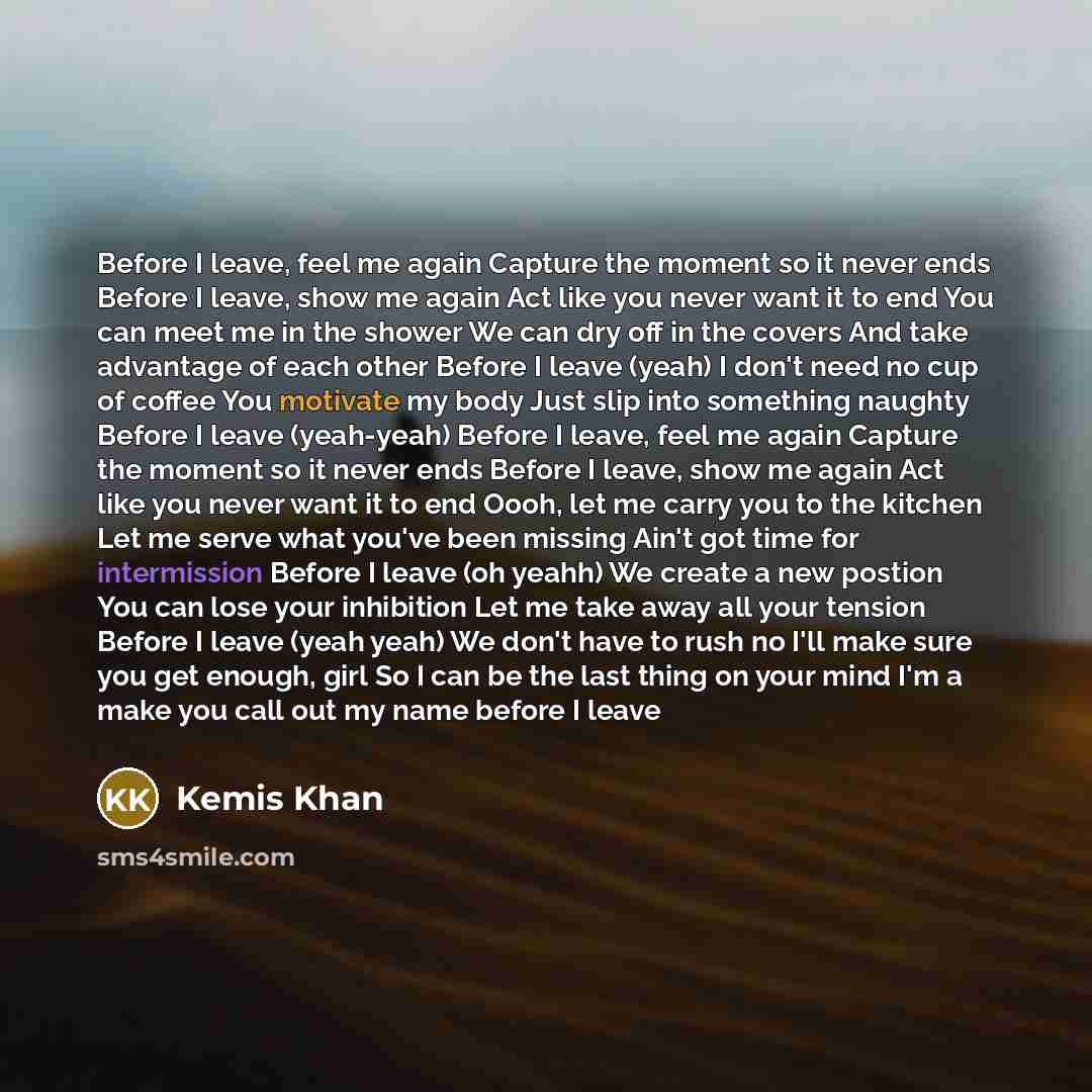 “Before I leave, feel me again Capture the moment so it never ends Before I leave, show me again Act like you never want it to end You can meet me in the shower We can dry off in the covers And take advantage of each other Before I leave (yeah) I don't need no cup of coffee You motivate my body…” quote by Kemis Khan