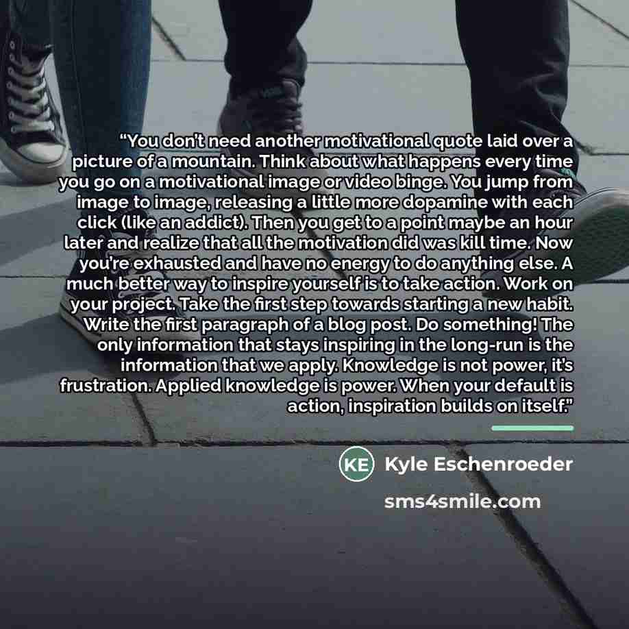 “You don’t need another motivational quote laid over a picture of a mountain. Think about what happens every time you go on a motivational image or video binge. You jump from image to image, releasing a little more dopamine with each click (like an addict). Then you get to a point maybe an hour…” quote by Kyle Eschenroeder