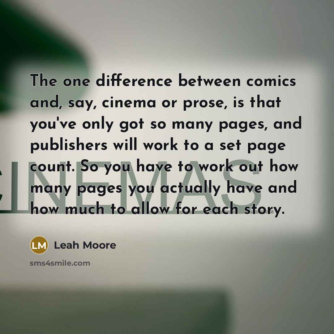 “The one difference between comics and, say, cinema or prose, is that you've only got so many pages, and publishers will work to a set page count. So you have to work out how many pages you actually have and how much to allow for each story.” quote by Leah Moore