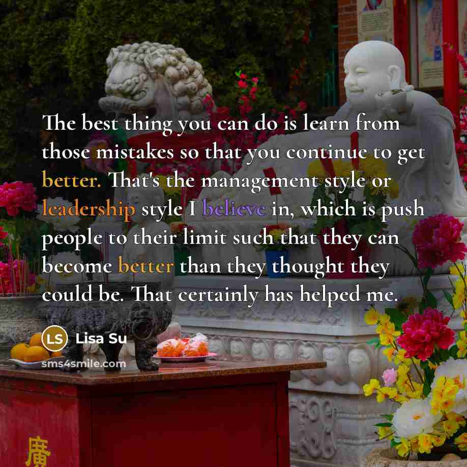 “The best thing you can do is learn from those mistakes so that you continue to get better. That's the management style or leadership style I believe in, which is push people to their limit such that they can become better than they thought they could be. That certainly has helped me.” quote by Lisa Su