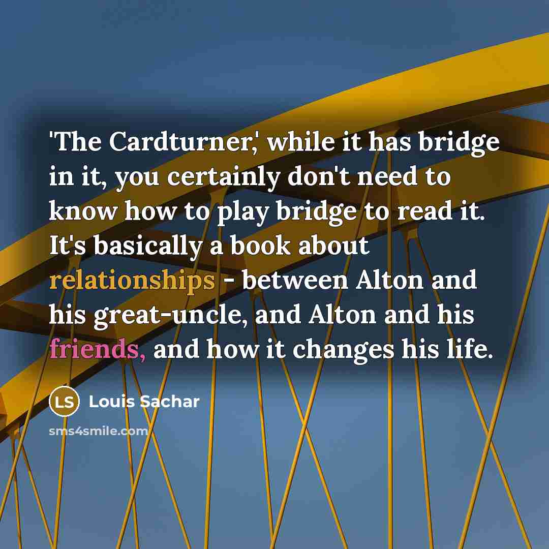 “'The Cardturner,' while it has bridge in it, you certainly don't need to know how to play bridge to read it. It's basically a book about relationships - between Alton and his great-uncle, and Alton and his friends, and how it changes his life.” quote by Louis Sachar