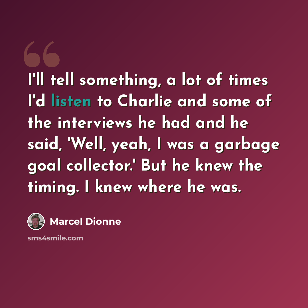 “I'll tell something, a lot of times I'd listen to Charlie and some of the interviews he had and he said, 'Well, yeah, I was a garbage goal collector.' But he knew the timing. I knew where he was.” quote by Marcel Dionne