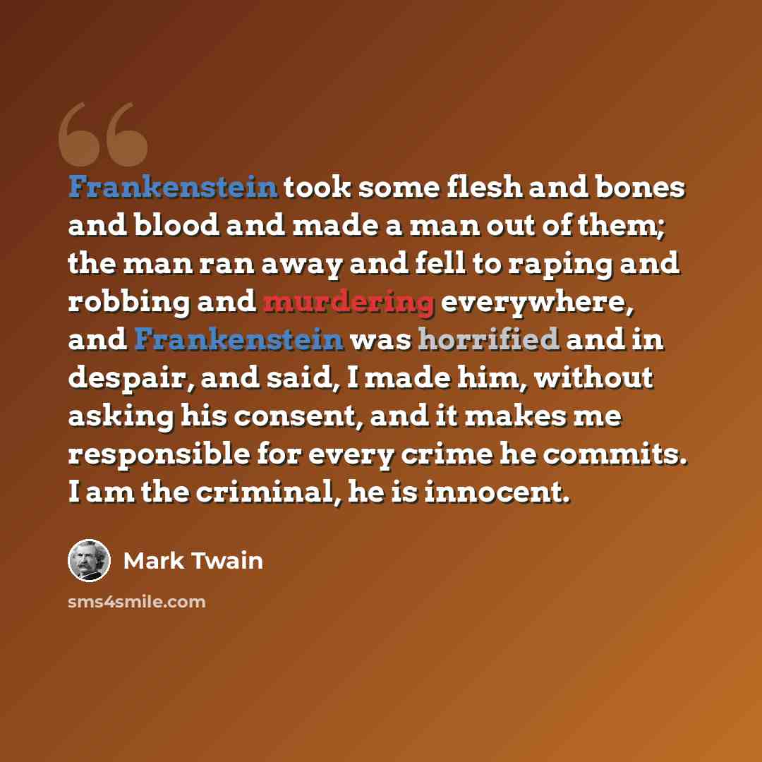 “Frankenstein took some flesh and bones and blood and made a man out of them; the man ran away and fell to raping and robbing and murdering everywhere, and Frankenstein was horrified and in despair, and said, I made him, without asking his consent, and it makes me responsible for every crime he…” quote by Mark Twain