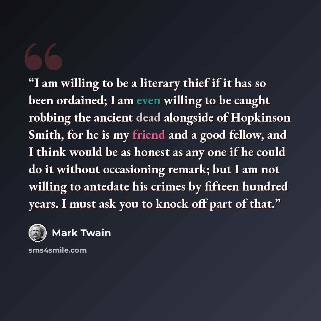 “I am willing to be a literary thief if it has so been ordained; I am even willing to be caught robbing the ancient dead alongside of Hopkinson Smith, for he is my friend and a good fellow, and I think would be as honest as any one if he could do it without occasioning remark; but I am not willing…” quote by Mark Twain