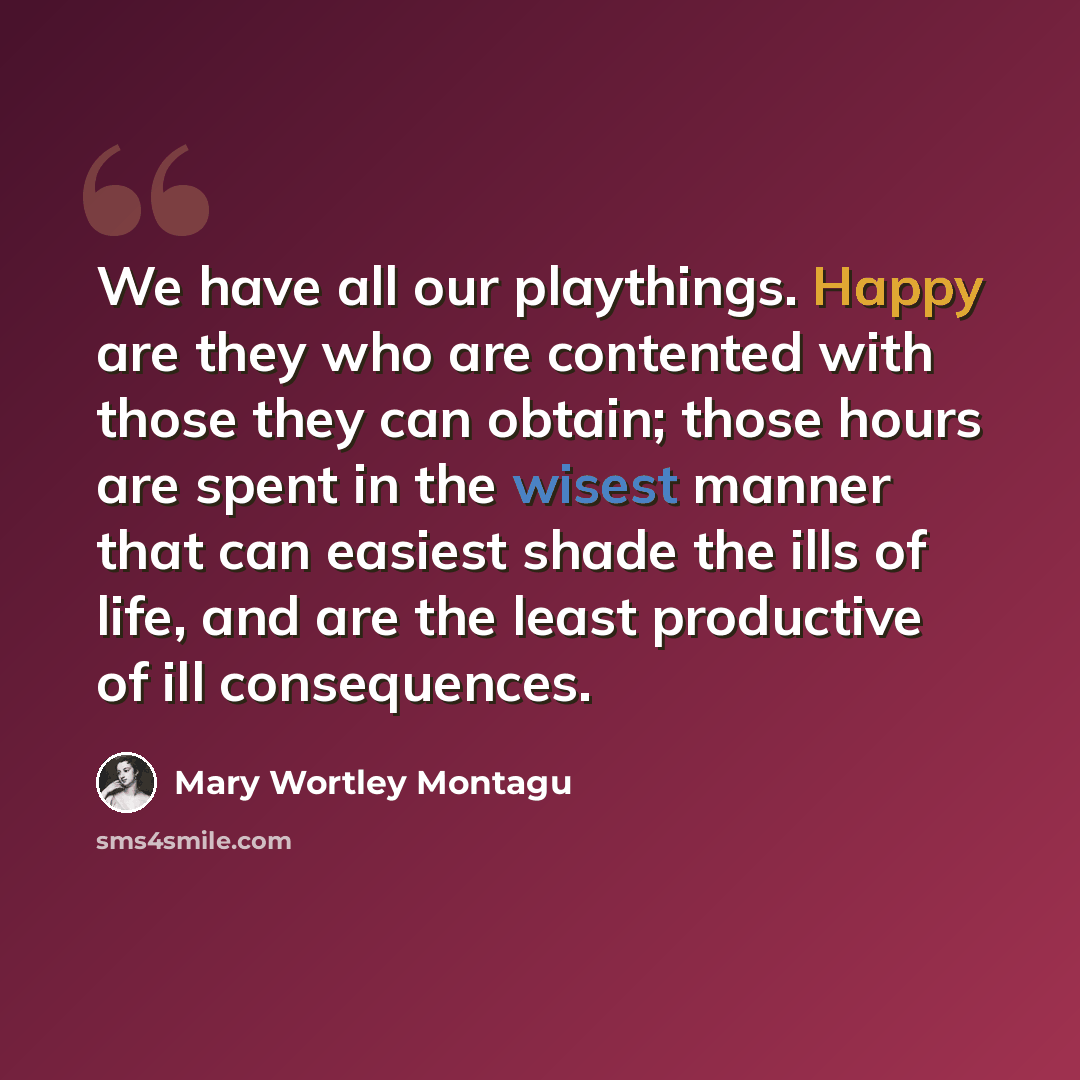 “We have all our playthings. Happy are they who are contented with those they can obtain; those hours are spent in the wisest manner that can easiest shade the ills of life, and are the least productive of ill consequences.” quote by Mary Wortley Montagu