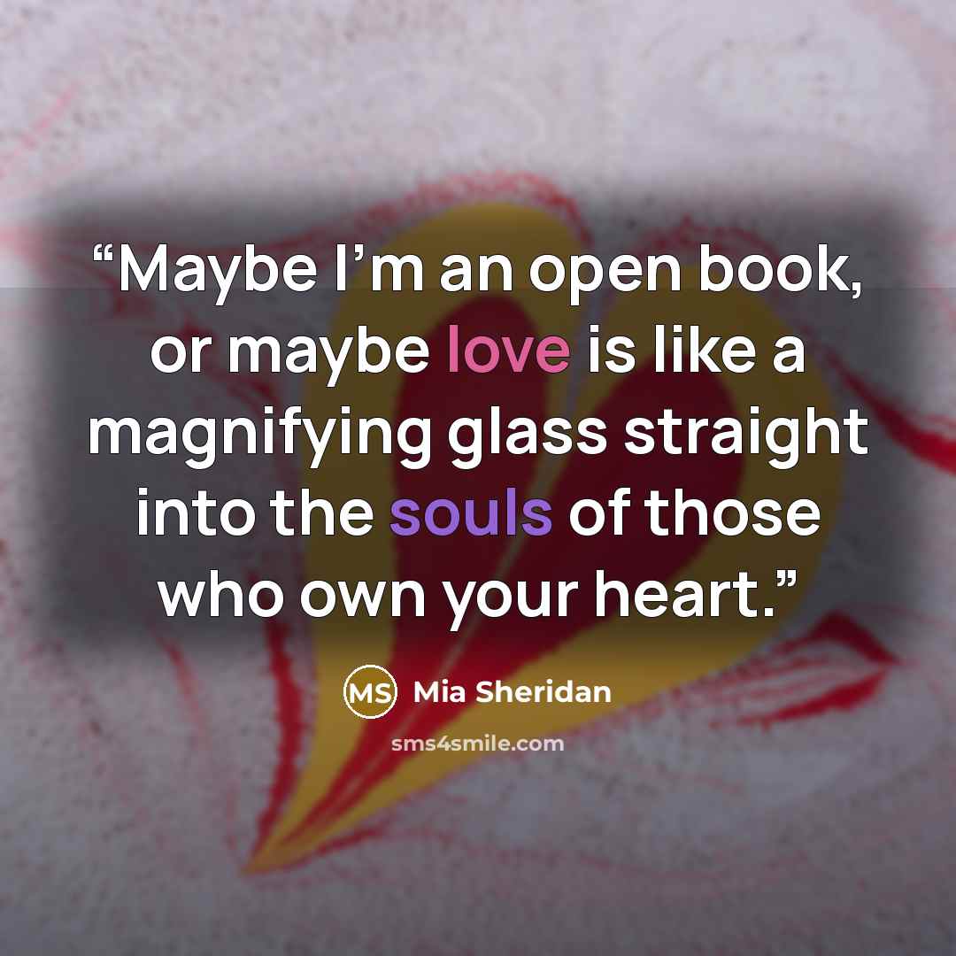 “Maybe I’m an open book, or maybe love is like a magnifying glass straight into the souls of those who own your heart.” quote by Mia Sheridan
