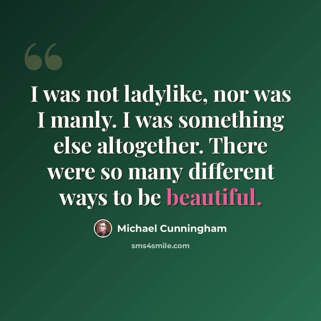 “I was not ladylike, nor was I manly. I was something else altogether. There were so many different ways to be beautiful.” quote by Michael Cunningham