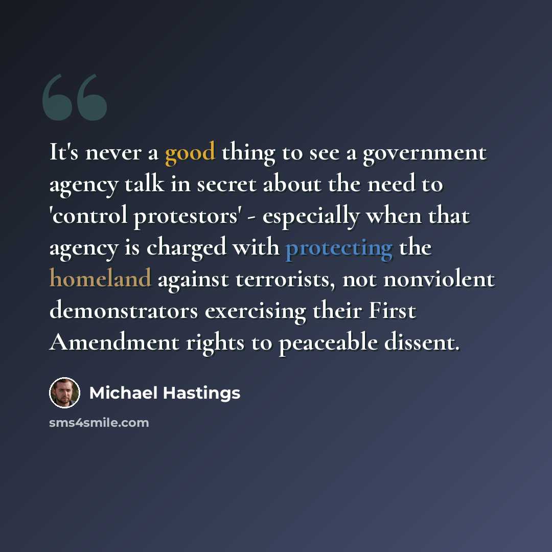 “It's never a good thing to see a government agency talk in secret about the need to 'control protestors' - especially when that agency is charged with protecting the homeland against terrorists, not nonviolent demonstrators exercising their First Amendment rights to peaceable dissent.” quote by Michael Hastings