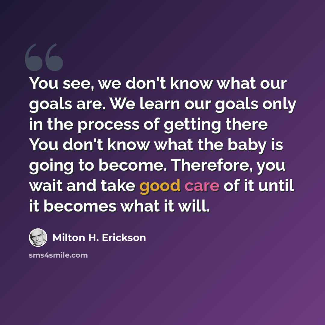 “You see, we don't know what our goals are. We learn our goals only in the process of getting there You don't know what the baby is going to become. Therefore, you wait and take good care of it until it becomes what it will.” quote by Milton H. Erickson
