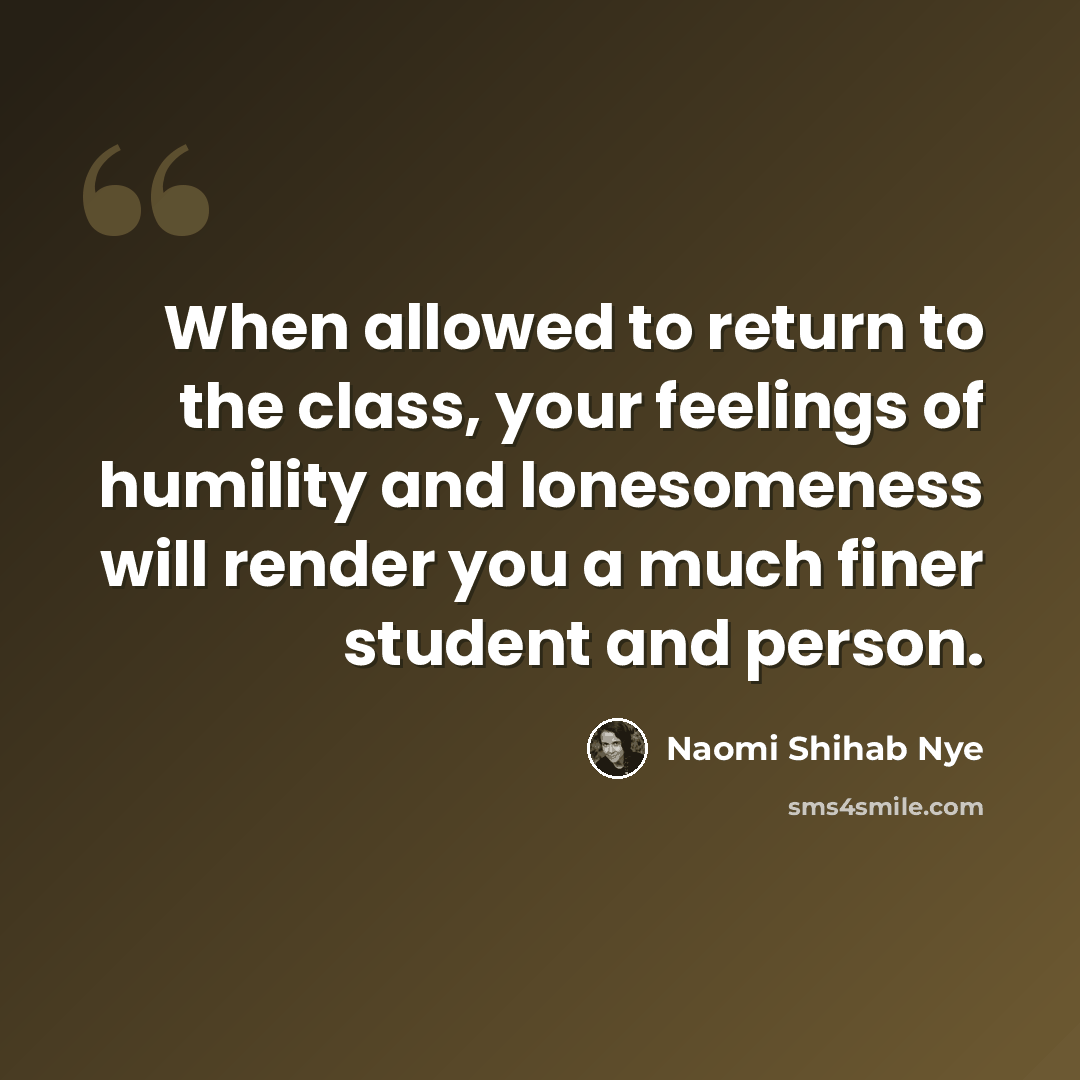 “When allowed to return to the class, your feelings of humility and lonesomeness will render you a much finer student and person.” quote by Naomi Shihab Nye