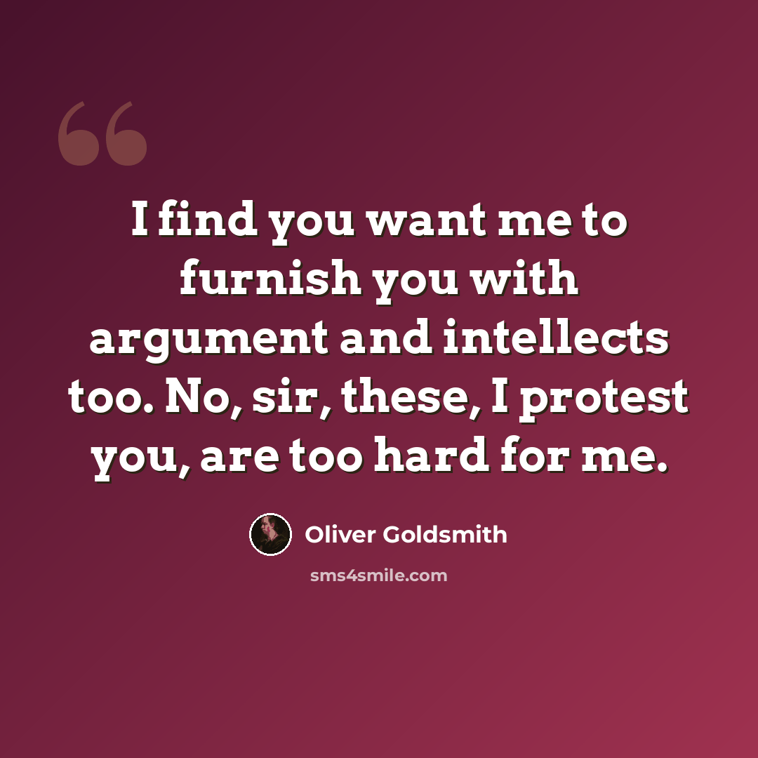 “I find you want me to furnish you with argument and intellects too. No, sir, these, I protest you, are too hard for me.” quote by Oliver Goldsmith