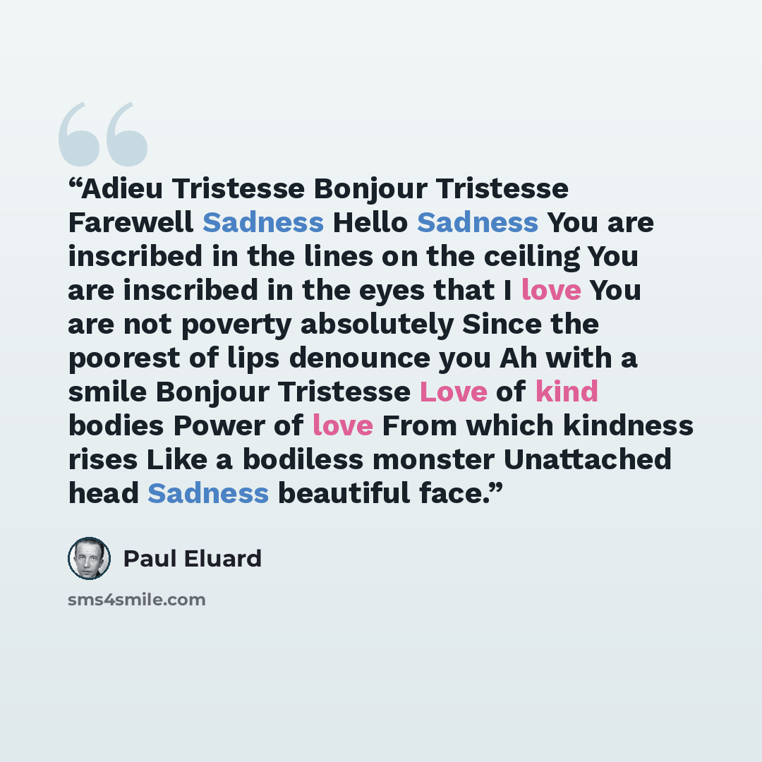 “Adieu Tristesse Bonjour Tristesse Farewell Sadness Hello Sadness You are inscribed in the lines on the ceiling You are inscribed in the eyes that I love You are not poverty absolutely Since the poorest of lips denounce you Ah with a smile Bonjour Tristesse Love of kind bodies Power of love From…” quote by Paul Éluard