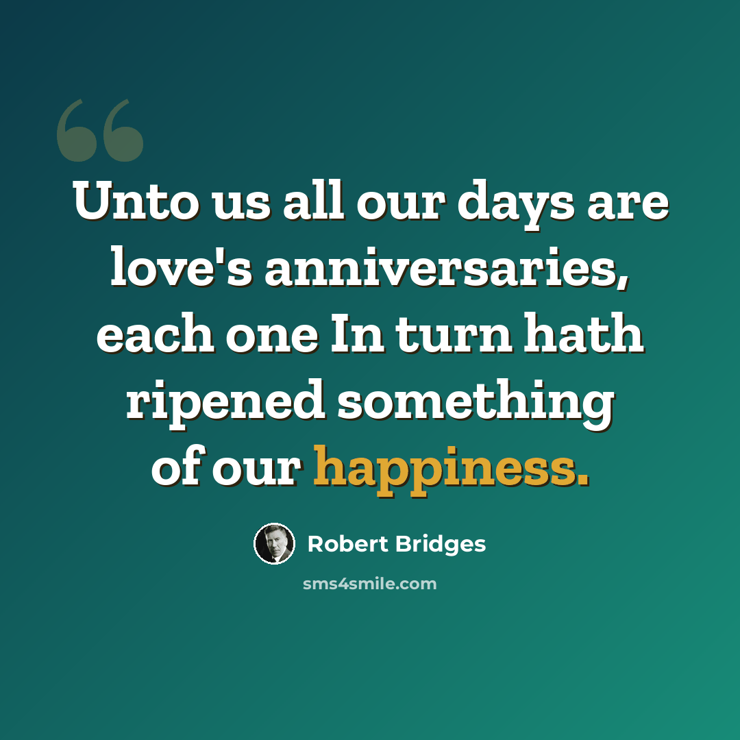 “Unto us all our days are love's anniversaries, each one In turn hath ripened something of our happiness.” quote by Robert Bridges