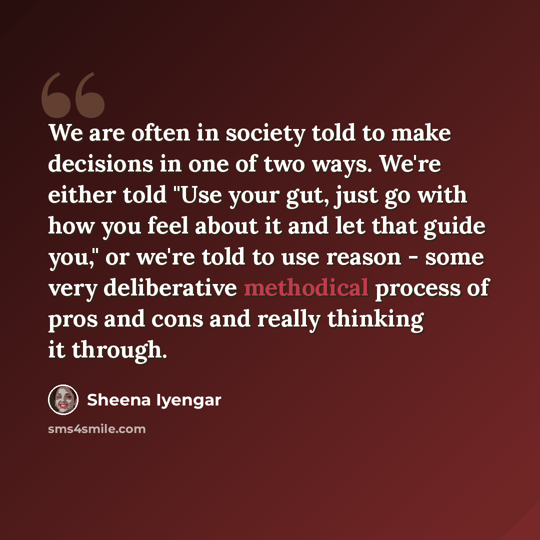“We are often in society told to make decisions in one of two ways. We're either told "Use your gut, just go with how you feel about it and let that guide you," or we're told to use reason - some very deliberative methodical process of pros and cons and really thinking it through.” quote by Sheena Iyengar