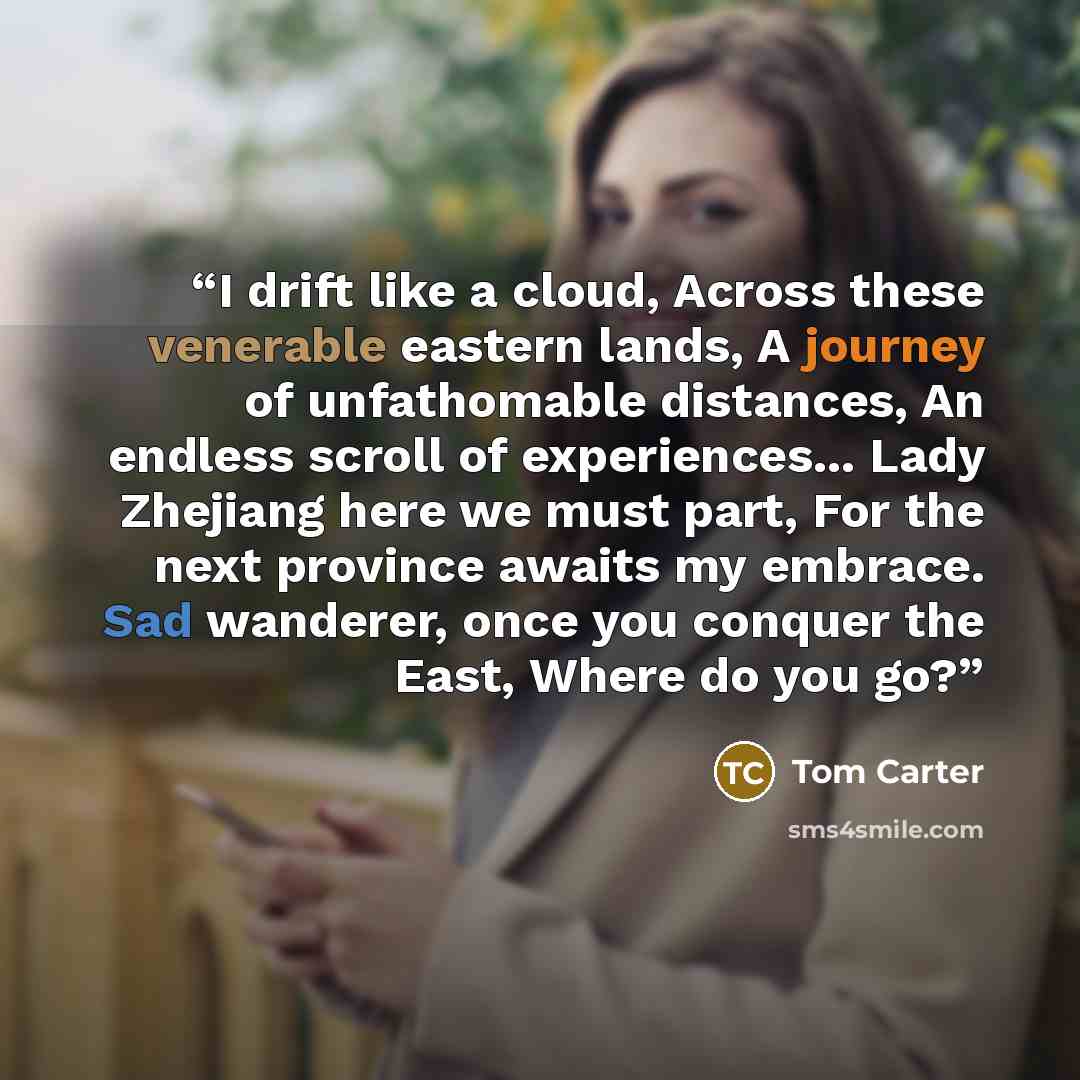 “I drift like a cloud, Across these venerable eastern lands, A journey of unfathomable distances, An endless scroll of experiences... Lady Zhejiang here we must part, For the next province awaits my embrace. Sad wanderer, once you conquer the East, Where do you go?” quote by Tom Carter