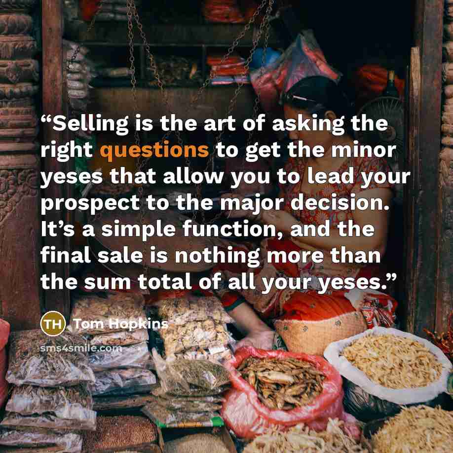 “Selling is the art of asking the right questions to get the minor yeses that allow you to lead your prospect to the major decision. It’s a simple function, and the final sale is nothing more than the sum total of all your yeses.” quote by Tom Hopkins
