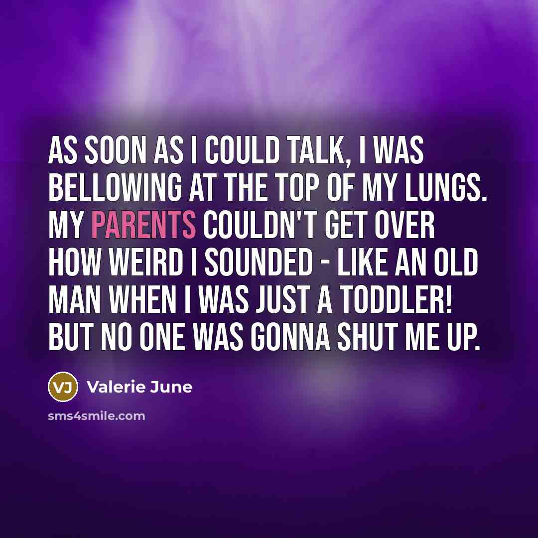 “As soon as I could talk, I was bellowing at the top of my lungs. My parents couldn't get over how weird I sounded - like an old man when I was just a toddler! But no one was gonna shut me up.” quote by Valerie June