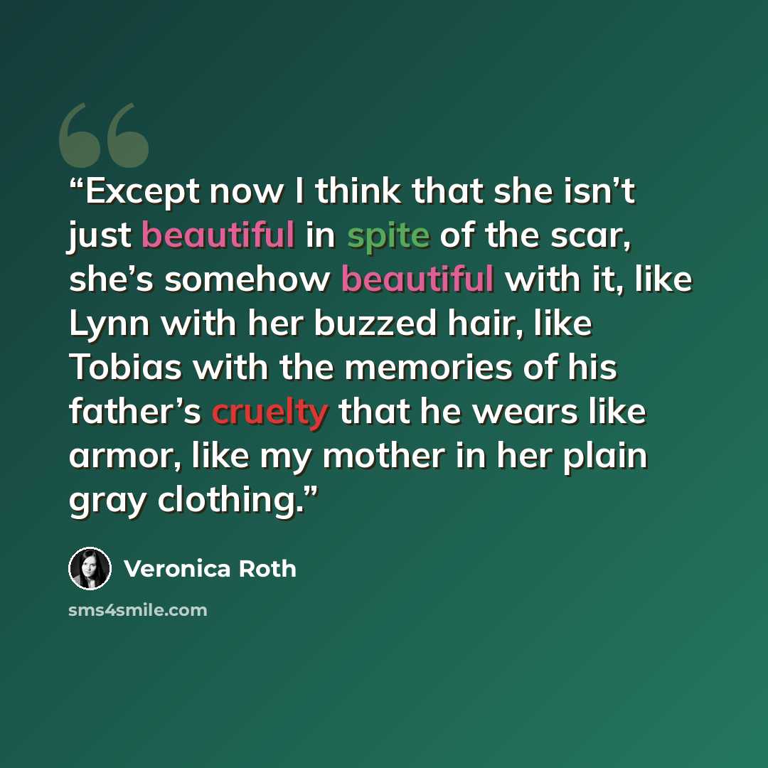 “Except now I think that she isn’t just beautiful in spite of the scar, she’s somehow beautiful with it, like Lynn with her buzzed hair, like Tobias with the memories of his father’s cruelty that he wears like armor, like my mother in her plain gray clothing.” quote by Veronica Roth