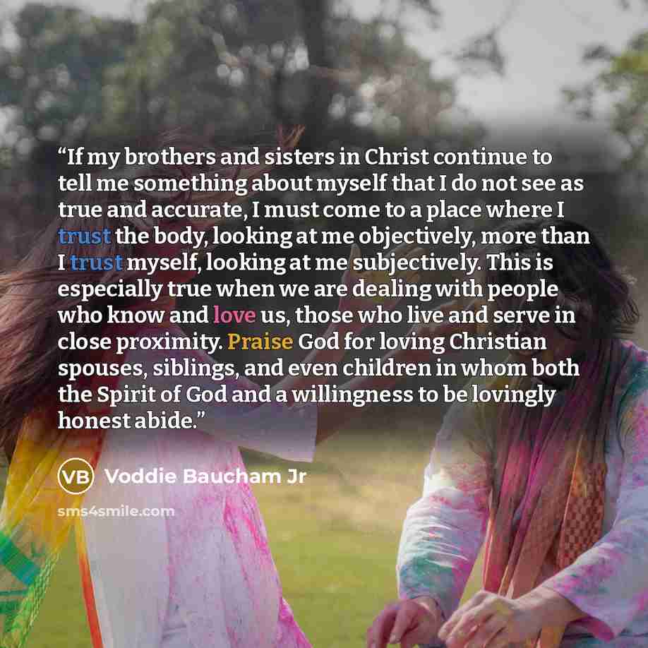 “If my brothers and sisters in Christ continue to tell me something about myself that I do not see as true and accurate, I must come to a place where I trust the body, looking at me objectively, more than I trust myself, looking at me subjectively. This is especially true when we are dealing with…” quote by Voddie Baucham Jr