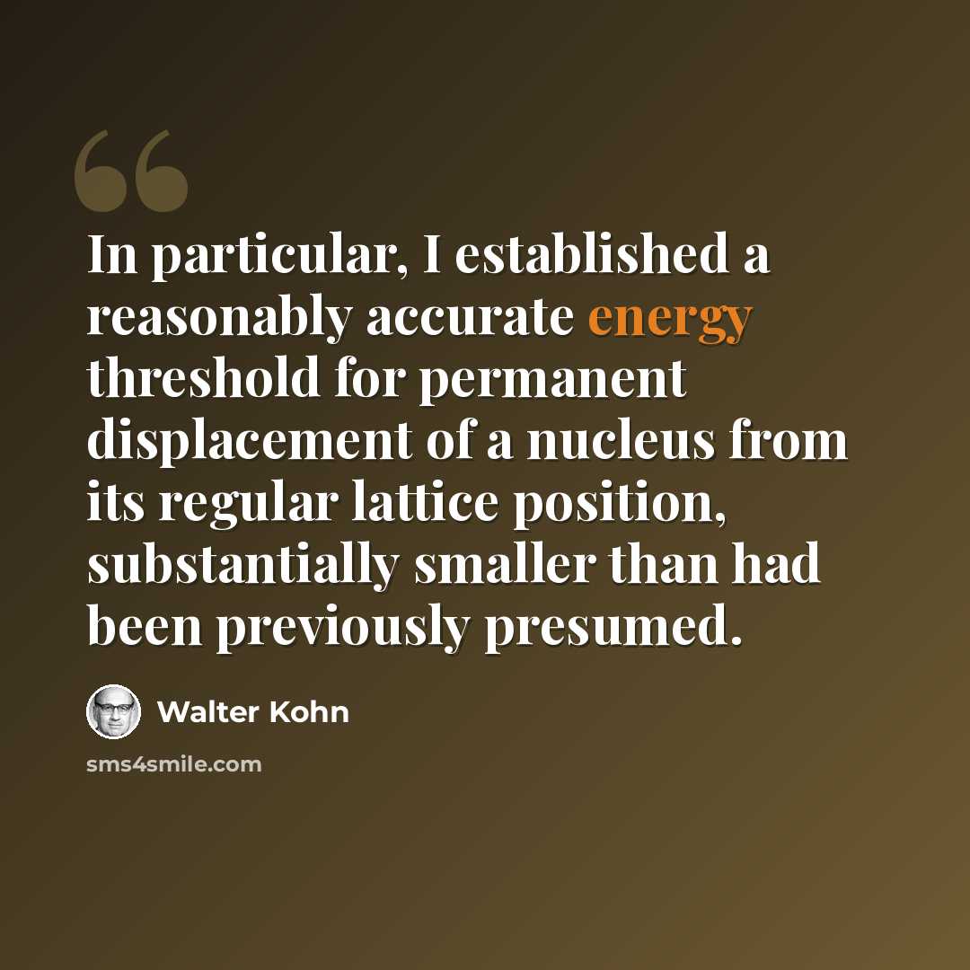 “In particular, I established a reasonably accurate energy threshold for permanent displacement of a nucleus from its regular lattice position, substantially smaller than had been previously presumed.” quote by Walter Kohn