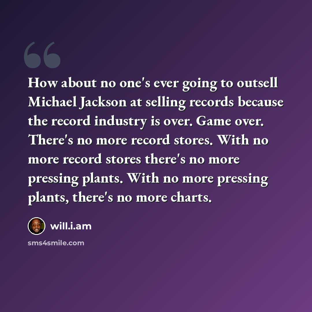 “How about no one's ever going to outsell Michael Jackson at selling records because the record industry is over. Game over. There's no more record stores. With no more record stores there's no more pressing plants. With no more pressing plants, there's no more charts.” quote by will.i.am