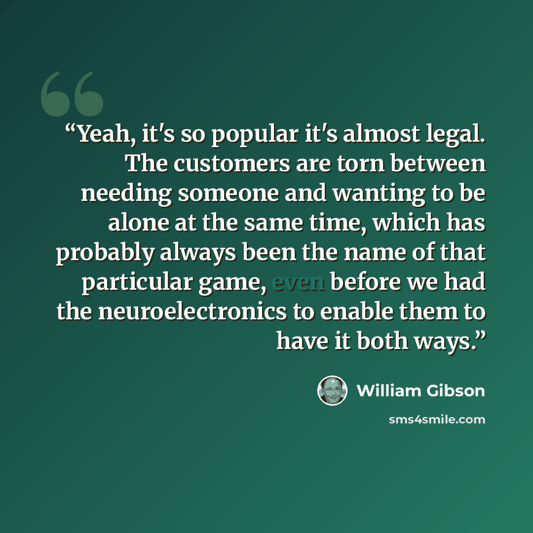 “Yeah, it's so popular it's almost legal. The customers are torn between needing someone and wanting to be alone at the same time, which has probably always been the name of that particular game, even before we had the neuroelectronics to enable them to have it both ways.” quote by William Gibson