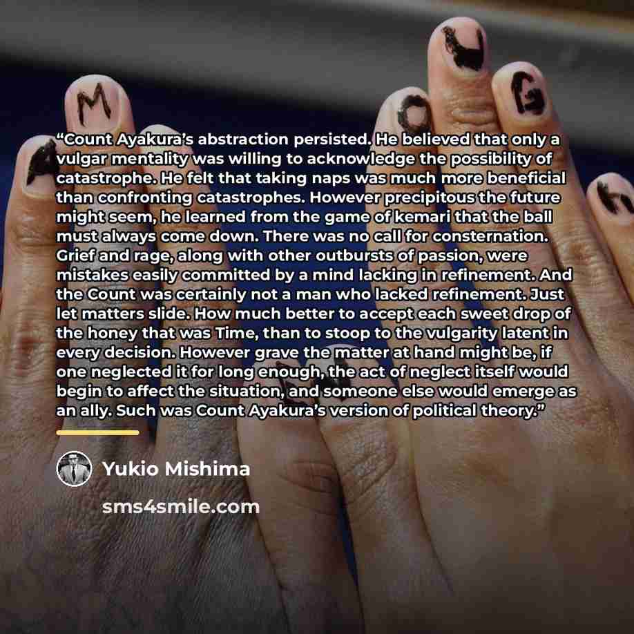 “Count Ayakura’s abstraction persisted. He believed that only a vulgar mentality was willing to acknowledge the possibility of catastrophe. He felt that taking naps was much more beneficial than confronting catastrophes. However precipitous the future might seem, he learned from the game of kemari…” quote by Yukio Mishima