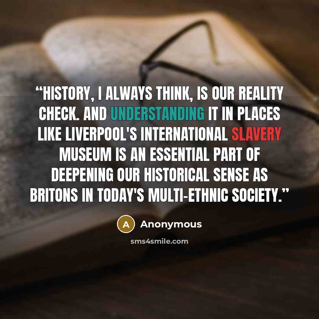 “History, I always think, is our reality check. And understanding it in places like Liverpool's International Slavery Museum is an essential part of deepening our historical sense as Britons in today's multi-ethnic society.” quote by Anonymous